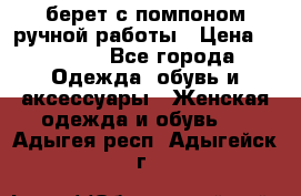 берет с помпоном ручной работы › Цена ­ 2 000 - Все города Одежда, обувь и аксессуары » Женская одежда и обувь   . Адыгея респ.,Адыгейск г.